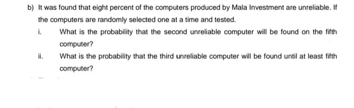 b) It was found that eight percent of the computers produced by Mala Investment are unreliable. If
the computers are randomly selected one at a time and tested.
i.
What is the probability that the second unreliable computer will be found on the fifth
computer?
i.
What is the probability that the third unreliable computer will be found until at least fifth
computer?
