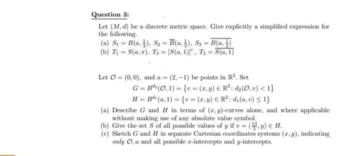 Question 3:
Let (M, d) be a discrete metric space. Give explicitly a simplified expression for
the following.
(a) Si = B(a, ), S2 = B(a, }), S3 = B(a, })
(b) T = S(a, 7), T, = [S(a, 1)]", T3 = S(a, 1)
Let O = (0,0), and a = (2, –1) be points in R. Set
G = B“ (O, 1) = {v = (x, y) € R² : d2(O, v) < 1}
H = B (a, 1) = {v = (x, y) € R² : d1(a, v) < 1}
(a) Describe G and H in terms of (r, y)-curves alone, and where applicable
without making use of any absolute value symbol.
(b) Give the set S of all possible values of y if v = (,y) E H.
(c) Sketch G and H in separate Cartesian coordinates systems (r, y), indicating
only O, a and all possible r-intercepts and y-intercepts.
