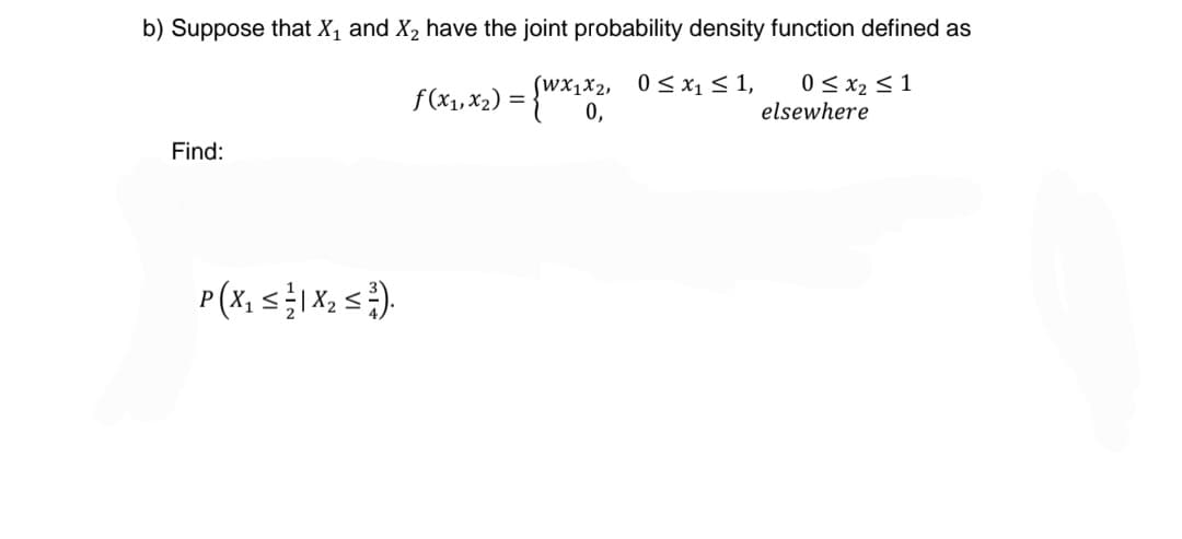b) Suppose that X₁ and X₂ have the joint probability density function defined as
(WX1X2,
f(x₁, x₂) = {Wx₁x², 0≤x₁ ≤1,
0 ≤ x₂ ≤ 1
elsewhere
0,
Find:
P ( X ₁₂ ≤ 1/1 X ₂ ≤ ³7).