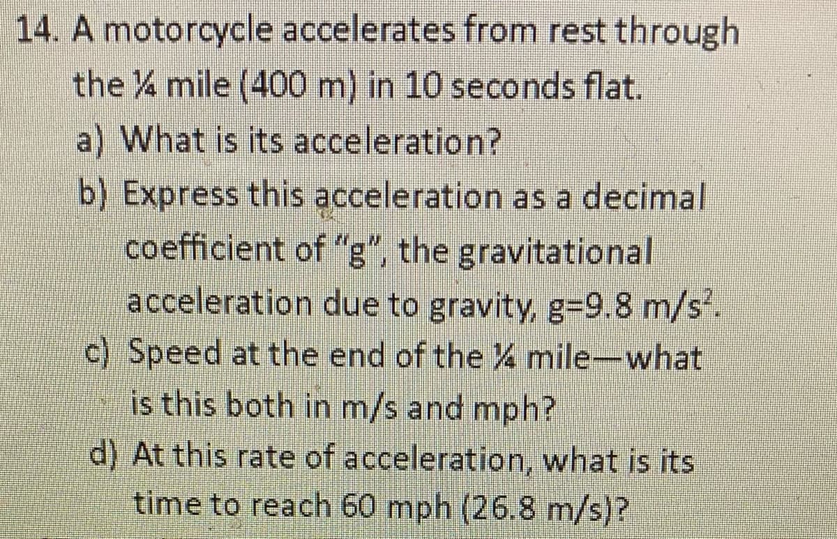 14. A motorcycle accelerates from rest through
the mile (400 m) in 10 seconds flat.
a) What is its acceleration?
b) Express this acceleration as a decimal
coefficient of "g", the gravitational
acceleration due to gravity, g=9.8 m/s.
c) Speed at the end of the % mile-what
is this both in m/s and mph?
d) At this rate of acceleration, what is its
time to reach 60 mph (26.8 m/s)?

