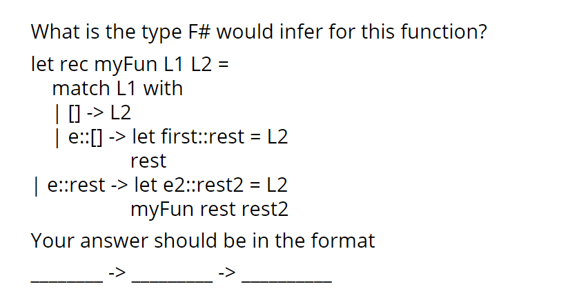 What is the type F# would infer for this function?
let rec myFun L1 L2 =
match L1 with
| | -> L2
| e:[] -> let first::rest = L2
%3D
rest
| e:rest -> let e2::rest2 = L2
myFun rest rest2
Your answer should be in the format
