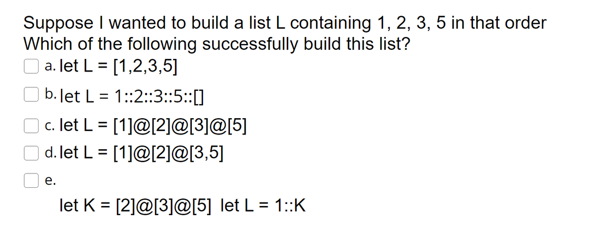 Suppose I wanted to build a list L containing 1, 2, 3, 5 in that order
Which of the following successfully build this list?
O a. let L = [1,2,3,5]
b.Jet L = 1::2::3::5::[]
O c. let L = [1]@[2]@[3]@[5]
d. let L = [1]@[2]@[3,5]
%3D
е.
let K = [2]@[3]@[5] let L = 1::K
