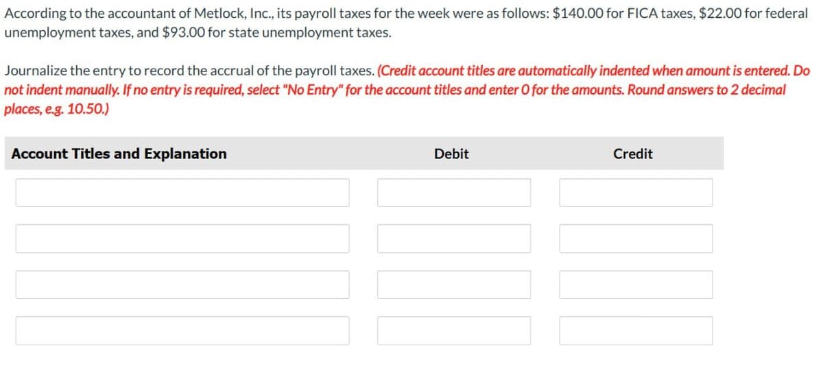 According to the accountant of Metlock, Inc., its payroll taxes for the week were as follows: $140.00 for FICA taxes, $22.00 for federal
unemployment taxes, and $93.00 for state unemployment taxes.
Journalize the entry to record the accrual of the payroll taxes. (Credit account titles are automatically indented when amount is entered. Do
not indent manually. If no entry is required, select "No Entry" for the account titles and enter O for the amounts. Round answers to 2 decimal
places, e.g. 10.50.)
Account Titles and Explanation
Debit
Credit