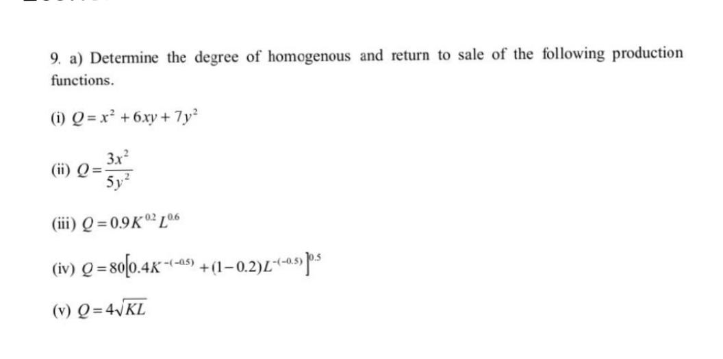 9. a) Determine the degree of homogenous and return to sale of the following production
functions.
(i) Q=x² + 6xy + 7y²
3x²
5y²
(iii) Q=0.9K 02 L0.6
(iv) Q=80[0.4K-(-5)+(1-0.2)-(-0.5) 0.5
(v) Q=4√KL
(ii) Q=