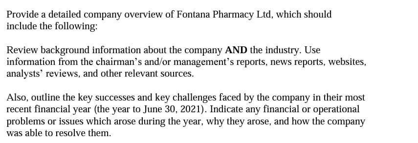 Provide a detailed company overview of Fontana Pharmacy Ltd, which should
include the following:
Review background information about the company AND the industry. Use
information from the chairman's and/or management's reports, news reports, websites,
analysts' reviews, and other relevant sources.
Also, outline the key successes and key challenges faced by the company in their most
recent financial year (the year to June 30, 2021). Indicate any financial or operational
problems or issues which arose during the year, why they arose, and how the company
was able to resolve them.