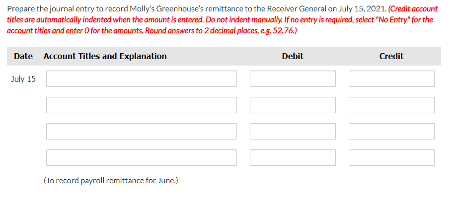 Prepare the journal entry to record Molly's Greenhouse's remittance to the Receiver General on July 15, 2021. (Credit account
titles are automatically indented when the amount is entered. Do not indent manually. If no entry is required, select "No Entry" for the
account titles and enter O for the amounts. Round answers to 2 decimal places, e.g. 52.76.)
Date Account Titles and Explanation
July 15
(To record payroll remittance for June.)
Debit
Credit