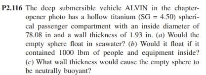 P2.116 The deep submersible vehicle ALVIN in the chapter-
opener photo has a hollow titanium (SG = 4.50) spheri-
cal passenger compartment with an inside diameter of
78.08 in and a wall thickness of 1.93 in. (a) Would the
empty sphere float in seawater? (b) Would it float if it
contained 1000 lbm of people and equipment inside?
(c) What wall thickness would cause the empty sphere to
be neutrally buoyant?