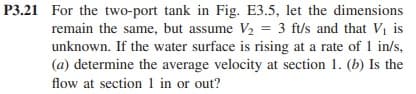 P3.21 For the two-port tank in Fig. E3.5, let the dimensions
remain the same, but assume V₂ = 3 ft/s and that V₁ is
unknown. If the water surface is rising at a rate of 1 in/s,
(a) determine the average velocity at section 1. (b) Is the
flow at section 1 in or out?