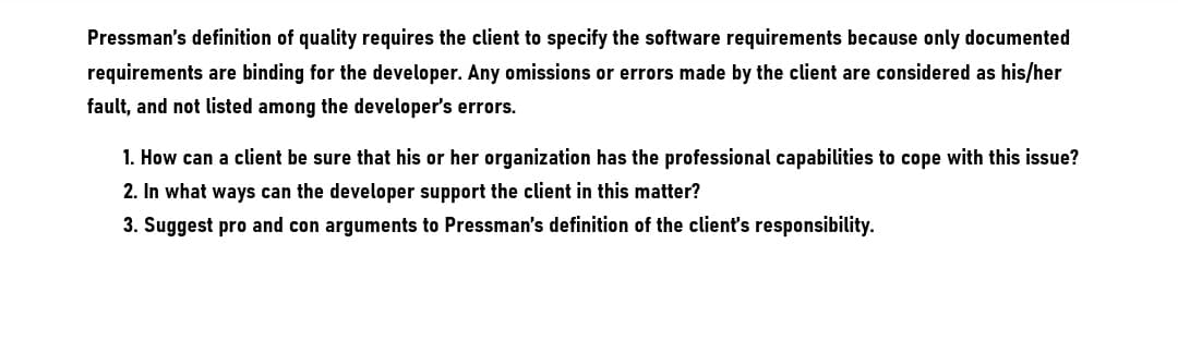 Pressman's definition of quality requires the client to specify the software requirements because only documented
requirements are binding for the developer. Any omissions or errors made by the client are considered as his/her
fault, and not listed among the developer's errors.
1. How can a client be sure that his or her organization has the professional capabilities to cope with this issue?
2. In what ways can the developer support the client in this matter?
3. Suggest pro and con arguments to Pressman's definition of the client's responsibility.