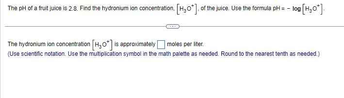 The pH of a fruit juice is 2.8. Find the hydronium ion concentration, [H₂O*], of the juice. Use the formula pH = - log [H₂O*].
The hydronium ion concentration [H₂0*] is approximately moles per liter.
(Use scientific notation. Use the multiplication symbol in the math palette as needed. Round to the nearest tenth as needed.)