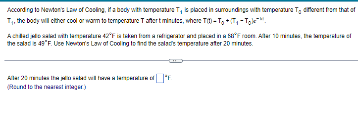 According to Newton's Law of Cooling, if a body with temperature T₁ is placed in surroundings with temperature To different from that of
T₁, the body will either cool or warm to temperature T after t minutes, where T(t) = To +(T₁ - Tole-kt
A chilled jello salad with temperature 42°F is taken from a refrigerator and placed in a 68°F room. After 10 minutes, the temperature of
the salad is 49°F. Use Newton's Law of Cooling to find the salad's temperature after 20 minutes.
After 20 minutes the jello salad will have a temperature of F.
(Round to the nearest integer.)
