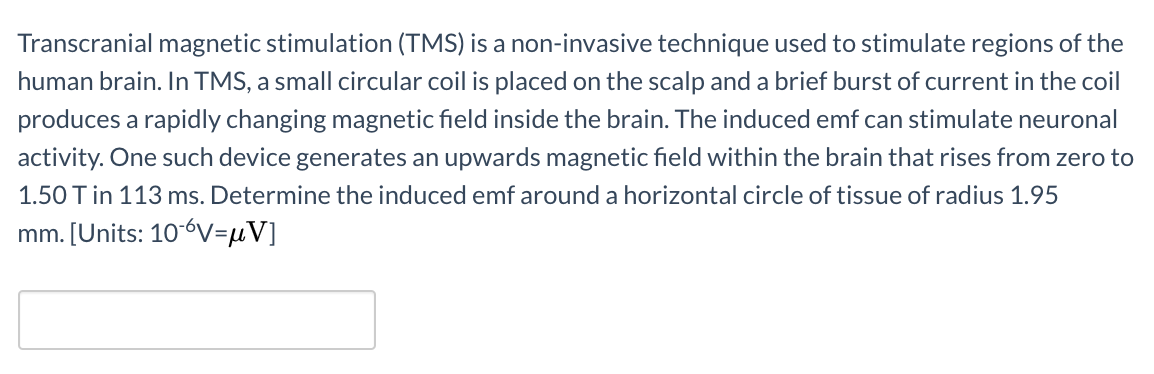 Transcranial magnetic stimulation (TMS) is a non-invasive technique used to stimulate regions of the
human brain. In TMS, a small circular coil is placed on the scalp and a brief burst of current in the coil
produces a rapidly changing magnetic field inside the brain. The induced emf can stimulate neuronal
activity. One such device generates an upwards magnetic field within the brain that rises from zero to
1.50 T in 113 ms. Determine the induced emf around a horizontal circle of tissue of radius 1.95
mm. [Units: 10-6V=µV]

