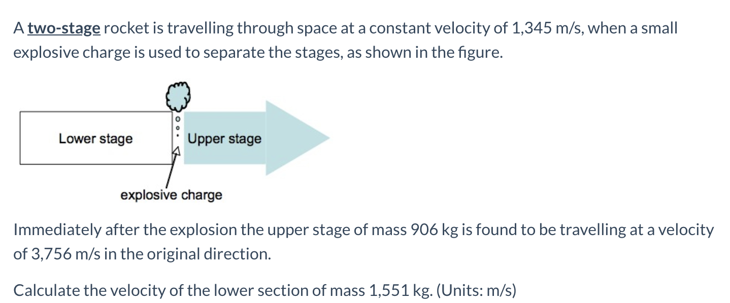 A two-stage rocket is travelling through space at a constant velocity of 1,345 m/s, when a small
explosive charge is used to separate the stages, as shown in the figure.
Lower stage
Upper stage
explosive charge
Immediately after the explosion the upper stage of mass 906 kg is found to be travelling at a velocity
of 3,756 m/s in the original direction.
Calculate the velocity of the lower section of mass 1,551 kg. (Units: m/s)
