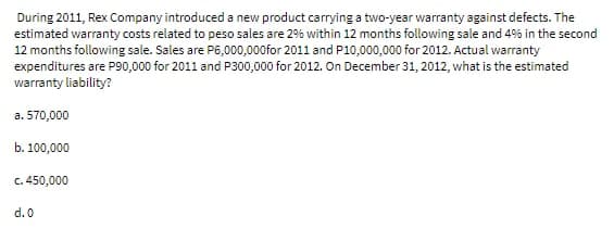 During 2011, Rex Company introduced a new product carrying a two-year warranty against defects. The
estimated warranty costs related to peso sales are 2% within 12 months following sale and 4% in the second
12 months following sale. Sales are P6,000,000for 2011 and P10,000,000 for 2012. Actual warranty
expenditures are P90,000 for 2011 and P300,000 for 2012. On December 31, 2012, what is the estimated
warranty liability?
a. 570,000
b. 100,000
c. 450,000
d.0