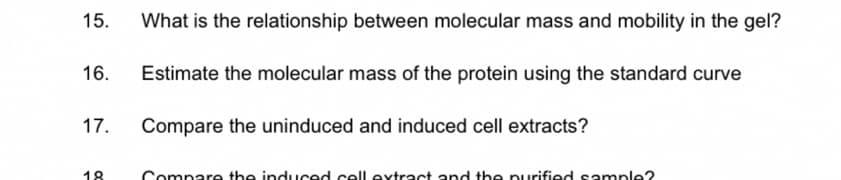 15. What is the relationship between molecular mass and mobility in the gel?
16.
17.
18
Estimate the molecular mass of the protein using the standard curve
Compare the uninduced and induced cell extracts?
Compare the induced cell extract and the purified sample?