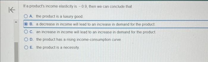 K
If a product's income elasticity is -0.9, then we can conclude that
O A. the product is a luxury good.
B. a decrease in income will lead to an increase in demand for the product
OC. an increase in income will lead to an increase in demand for the product.
OD. the product has a rising income-consumption curve
OE. the product is a necessity