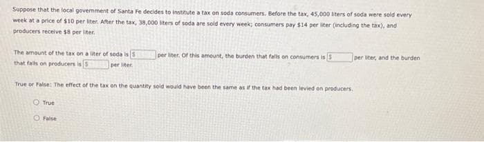 Suppose that the local government of Santa Fe decides to institute a tax on soda consumers. Before the tax, 45,000 liters of soda were sold every
week at a price of $10 per liter. After the tax, 38,000 liters of soda are sold every week; consumers pay $14 per liter (including the tax), and
producers receive $8 per liter.
The amount of the tax on a liter of soda is 3
that falls on producers is 5
per liter.
True or False: The effect of the tax on the quantity sold would have been the same as if the tax had been levied on producers.
True
per liter. Of this amount, the burden that falls on consumers is 3
O False
per liter, and the burden