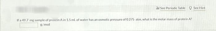 See Periodic Table See Hint.
If a 49.7 mg sample of protein A in 1.5 ml of water has an osmotic pressure of 0.275 atm, what is the molar mass of protein A?
g/mol