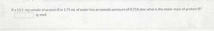 If a 53.1 mg sample of protein B in 1.75 ml of water has an osmotic pressure of 0.218 atm, what is the molar mass of protein B?
g/mol