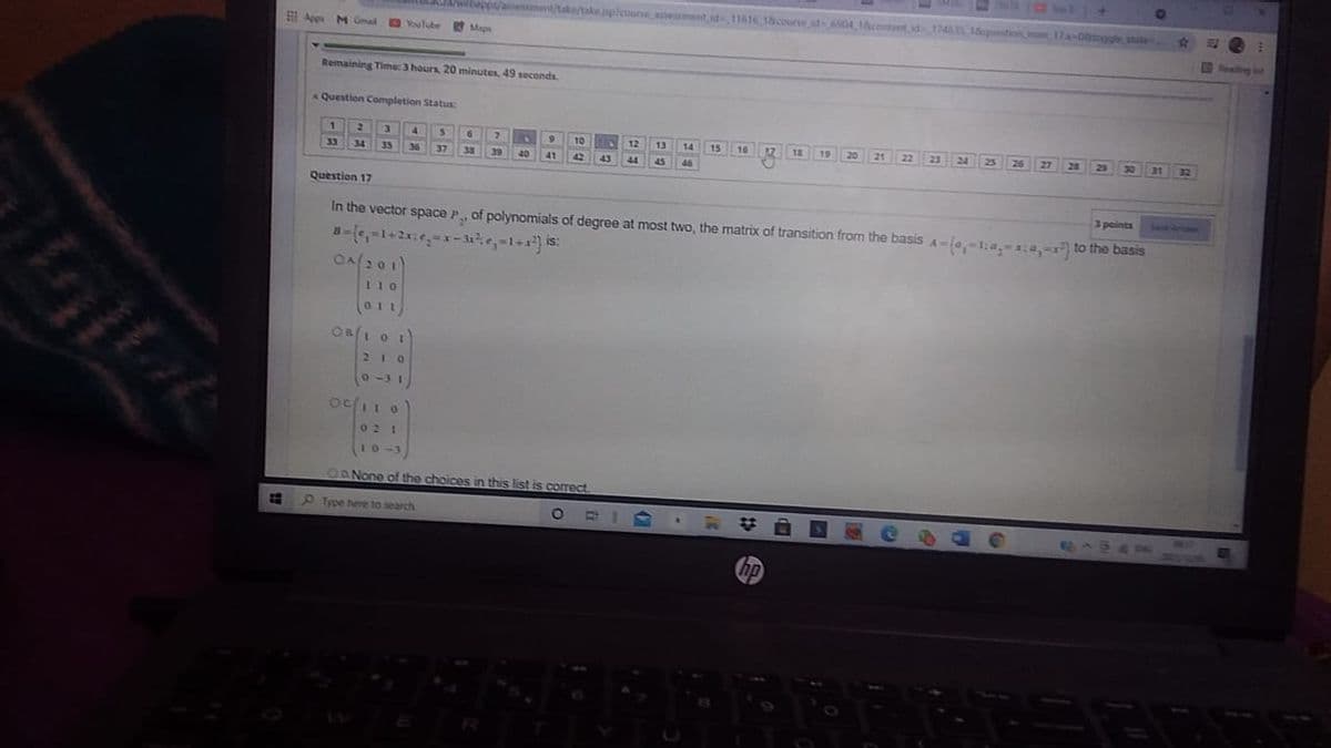 webapps/aniement/take/take pplcoune aement id11616 18coune id6904,content id17465 1ustion mum17a-0togglestute
I!
Ape MGmal
OouTube
Maps
Realing ot
Remaining Time: 3 hours, 20 minutes, 49 seconds.
Question Completion Status:
1.
4.
7.
6.
21 22 23
10
13
12 11
12
14
15
16
19
20
24
25
26
27
28
29
30
21
32
33
34
35
36
37
38
39
40
41
42
43
44
45
46
Question 17
3 points
SMIP AmAeEM
In the vector space P, of polynomials of degree at most two, the matrix of transition from the basis A=(a,-1:a,-x:4, to the basis
is:
OA201)
110
011
OB/1 0 1
210
0-31
OC
02 1
10-3
OANone of the choices in this list is correct.
Type here to search
ABAO
hp
