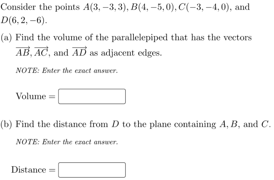 Consider the points A(3, –3, 3), B(4, –5,0), C(-3, –4, 0), and
D(6, 2, –6).
(a) Find the volume of the parallelepiped that has the vectors
AB, AC, and AD as adjacent edges.
NOTE: Enter the exact answer.
Volume
(b) Find the distance from D to the plane containing A, B, and C.
NOTE: Enter the exact answer.
Distance
