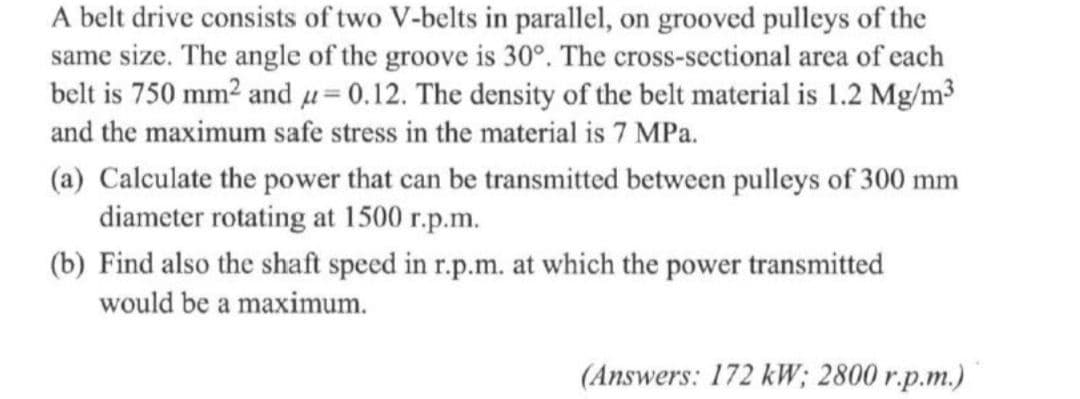 A belt drive consists of two V-belts in parallel, on grooved pulleys of the
same size. The angle of the groove is 30°. The cross-sectional area of each
belt is 750 mm² and µ= 0.12. The density of the belt material is 1.2 Mg/m³
and the maximum safe stress in the material is 7 MPa.
(a) Calculate the power that can be transmitted between pulleys of 300 mm
diameter rotating at 1500 r.p.m.
(b) Find also the shaft speed in r.p.m. at which the power transmitted
would be a maximum.
(Answers: 172 kW; 2800 r.p.m.)
