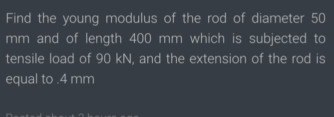 Find the young modulus of the rod of diameter 50
mm and of length 400 mm which is subjected to
tensile load of 90 kN, and the extension of the rod is
equal to .4 mm
