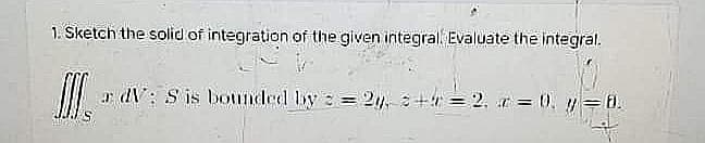 1. Sketch the solid of integration of the given integral Evaluate the integral.
r dV: S is bounded by = 2. + = 2. r = 0. y = t.
