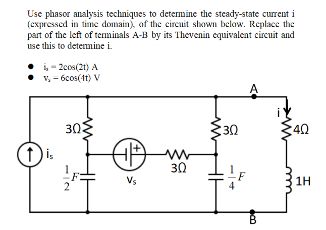 Use phasor analysis techniques to determine the steady-state current i
(expressed in time domain), of the circuit shown below. Replace the
part of the left of terminals A-B by its Thevenin equivalent circuit and
use this to determine i.
iş = 2cos(2t) A
Vs = 6cos(41) V
A
30
30
40
(1 is
3Ω
Vs
1H
4
В
-IN
