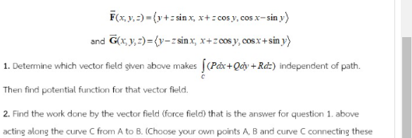 F(x, y, =) = (y+: sin x, x+: cos y, cos x-sin y)
and G(x, y, 2)= {y-z sin x, x+z cos y, cosx+ sin y}
1. Determine which vector field given above makes [(Påx+Qciy + Rdz) independent of path.
Then find potential function for that vector field.
2. Find the work done by the vector field (force field) that is the answer for question 1. above
acting along the curve C from A to B. (Choose your own points A, B and curve C connecting these
