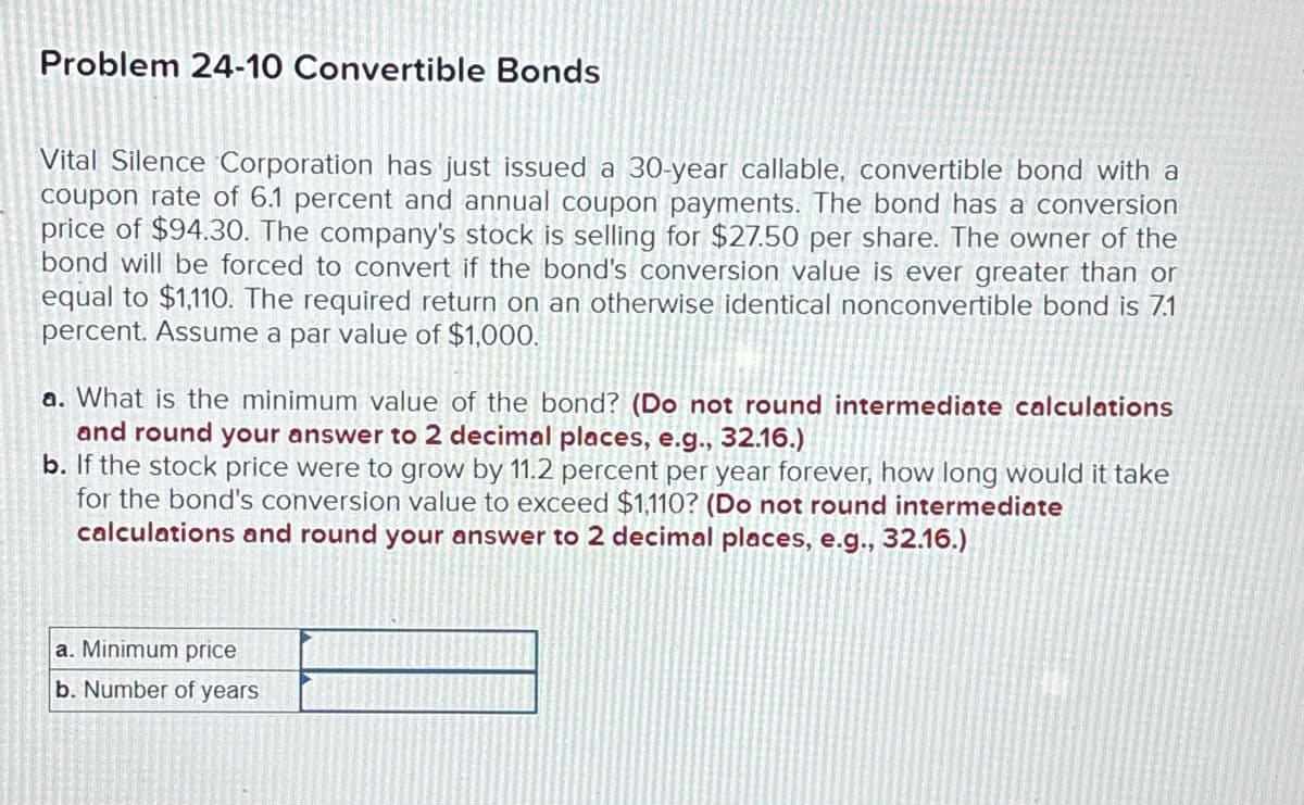 Problem 24-10 Convertible Bonds
Vital Silence Corporation has just issued a 30-year callable, convertible bond with a
coupon rate of 6.1 percent and annual coupon payments. The bond has a conversion
price of $94.30. The company's stock is selling for $27.50 per share. The owner of the
bond will be forced to convert if the bond's conversion value is ever greater than or
equal to $1,110. The required return on an otherwise identical nonconvertible bond is 7.1
percent. Assume a par value of $1,000.
a. What is the minimum value of the bond? (Do not round intermediate calculations
and round your answer to 2 decimal places, e.g., 32.16.)
b. If the stock price were to grow by 11.2 percent per year forever, how long would it take
for the bond's conversion value to exceed $1,110? (Do not round intermediate
calculations and round your answer to 2 decimal places, e.g., 32.16.)
a. Minimum price
b. Number of years