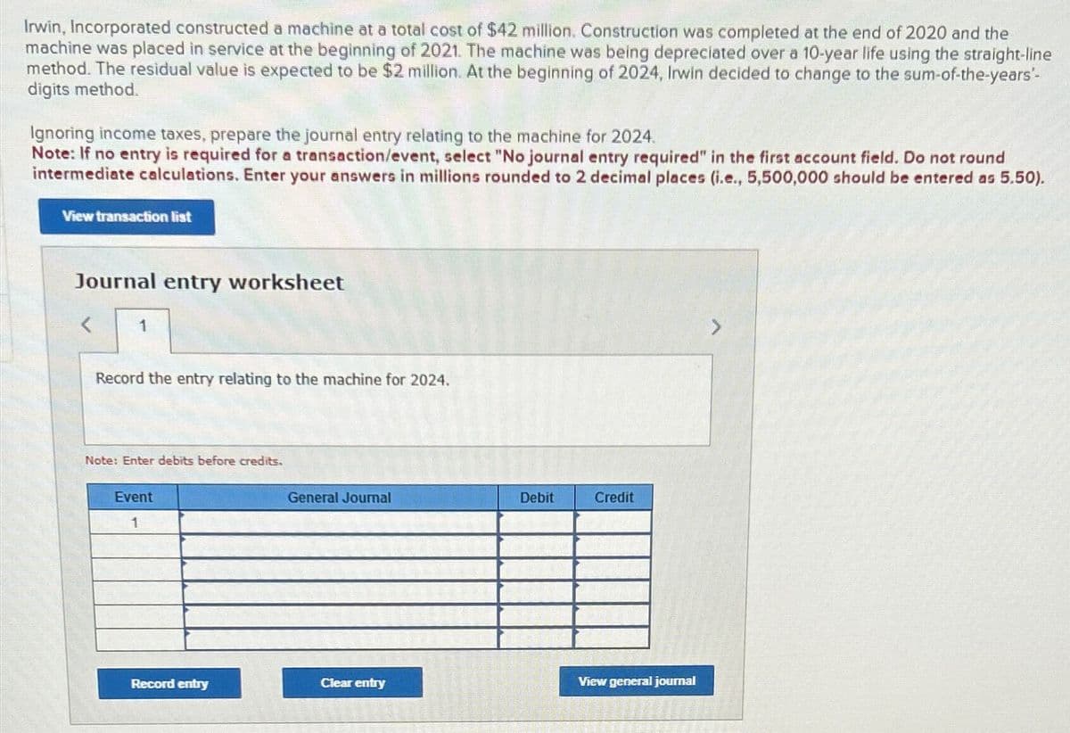 Irwin, Incorporated constructed a machine at a total cost of $42 million. Construction was completed at the end of 2020 and the
machine was placed in service at the beginning of 2021. The machine was being depreciated over a 10-year life using the straight-line
method. The residual value is expected to be $2 million. At the beginning of 2024, Irwin decided to change to the sum-of-the-years'-
digits method.
Ignoring income taxes, prepare the journal entry relating to the machine for 2024.
Note: If no entry is required for a transaction/event, select "No journal entry required" in the first account field. Do not round
intermediate calculations. Enter your answers in millions rounded to 2 decimal places (i.e., 5,500,000 should be entered as 5.50).
View transaction list
Journal entry worksheet
<
1
Record the entry relating to the machine for 2024.
Note: Enter debits before credits.
Event
1
General Journal
Debit
Credit
Record entry
Clear entry
View general journal
