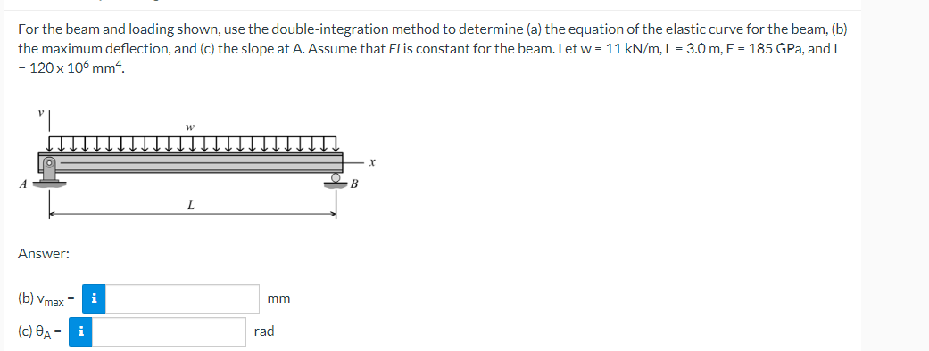 For the beam and loading shown, use the double-integration method to determine (a) the equation of the elastic curve for the beam, (b)
the maximum deflection, and (c) the slope at A. Assume that El is constant for the beam. Let w = 11 kN/m, L= 3.0 m, E = 185 GPa, and I
= 120 x 106 mm4.
Answer:
(b) Vmax =
i
mm
(с) Өд — і
rad
