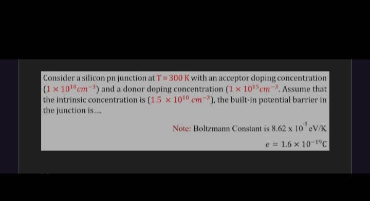 Consider a silicon pn junction at T=300 K with an acceptor doping concentration
(1 x 101 cm ) and a donor doping concentration (1 x 101 cm-. Assume that
the intrinsic concentration is (1.5 x 1010 cm-), the built-in potential barrier in
the junction is...
Note: Boltzmann Constant is 8.62 x 10 eV/K
e = 1.6 x 10-1°C
%3D
