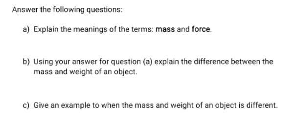 Answer the following questions:
a) Explain the meanings of the terms: mass and force.
b) Using your answer for question (a) explain the difference between the
mass and weight of an object.
c) Give an example to when the mass and weight of an object is different.
