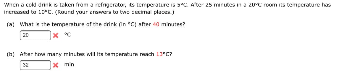 When a cold drink is taken from a refrigerator, its temperature is 5°C. After 25 minutes in a 20°C room its temperature has
increased to 10°C. (Round your answers to two decimal places.)
(a) What is the temperature of the drink (in °C) after 40 minutes?
20
X °C
(b) After how many minutes will its temperature reach 13°C?
32
X min
