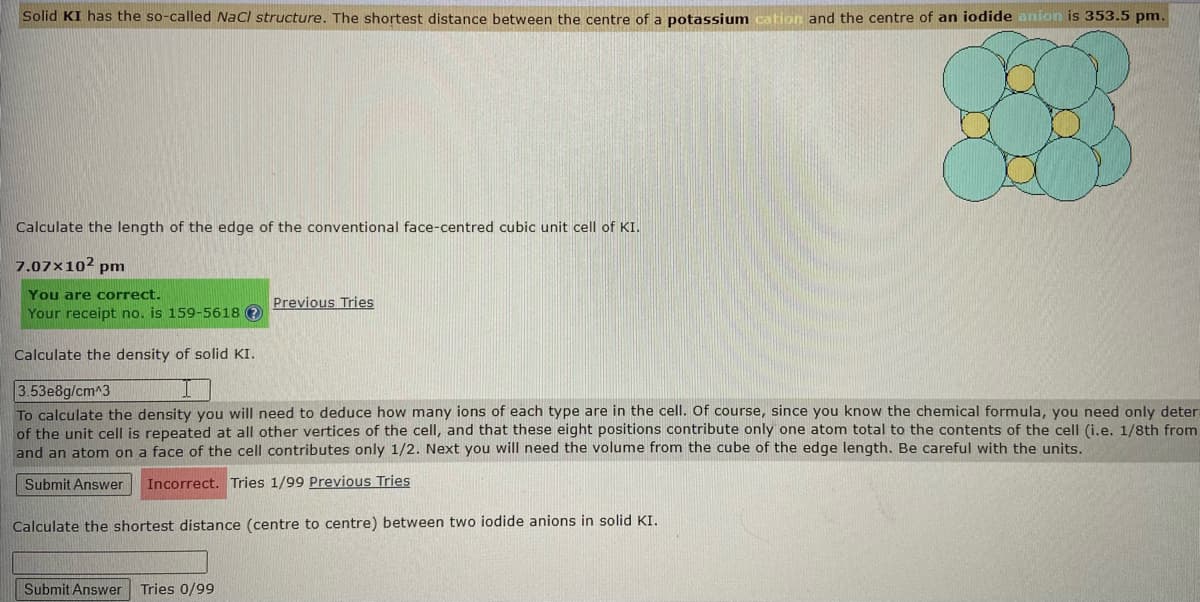 Solid KI has the so-called aCl structure. The shortest distance between the centre of a potassium cation and the centre of an iodide anion is 353.5 pm.
Calculate the length of the edge of the conventional face-centred cubic unit cell of KI.
7.07×10² pm
You are correct.
Your receipt no. is 159-5618 ?
Previous Tries
Calculate the density of solid KI.
3.53e8g/cm^3
To calculate the density you will need to deduce how many ions of each type are in the cell. Of course, since you know the chemical formula, you need only deter
of the unit cell is repeated at all other vertices of the cell, and that these eight positions contribute only one atom total to the contents of the cell (i.e. 1/8th from
and an atom on a face of the cell contributes only 1/2. Next you will need the volume from the cube of the edge length. Be careful with the units.
Submit Answer
Incorrect. Tries 1/99 Previous Tries
Calculate the shortest distance (centre to centre) between two iodide anions in solid KI.
Submit Answer
Tries 0/99
