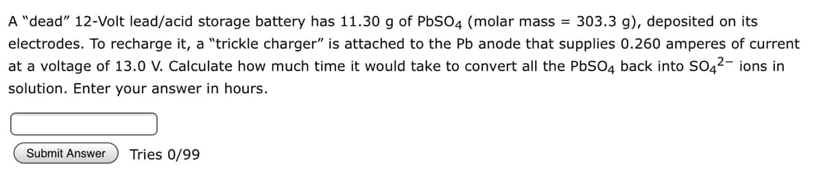 A "dead" 12-Volt lead/acid storage battery has 11.30 g of PBSO4 (molar mass = 303.3 g), deposited on its
electrodes. To recharge it, a "trickle charger" is attached to the Pb anode that supplies 0.260 amperes of current
at a voltage of 13.0 V. Calculate how much time it would take to convert all the PbSO4 back into SO42- ions in
solution. Enter your answer in hours.
Submit Answer
Tries 0/99
