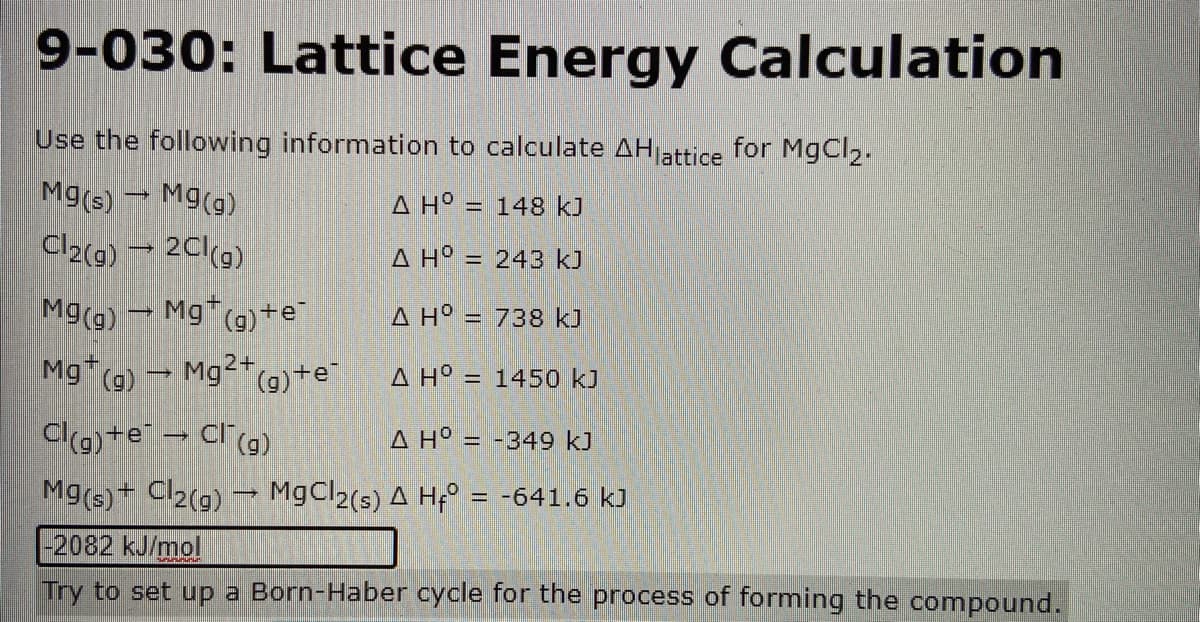9-030: Lattice Energy Calculation
Use the following information to calculate AHattice for MgCl2.
Mg(s) Mg(g)
Cl2(9) → 2Cl(9)
A H° = 148 kJ
%3D
A H° =
= 243 kJ
M9(g) Mg (g)+e¯
A H° = 738 kJ
Mg (g) Mg*(g)+e
2+
A H° =
= 1450 kJ
Clg) +e → Cl(9)
A H° = -349 kJ
Mg(s)+ Cl2(g) → M9CI2(s) A Hf° = -641.6 kJ
%3D
-2082 kJ/mol
Try to set up a Born-Haber cycle for the process of forming the compound.
