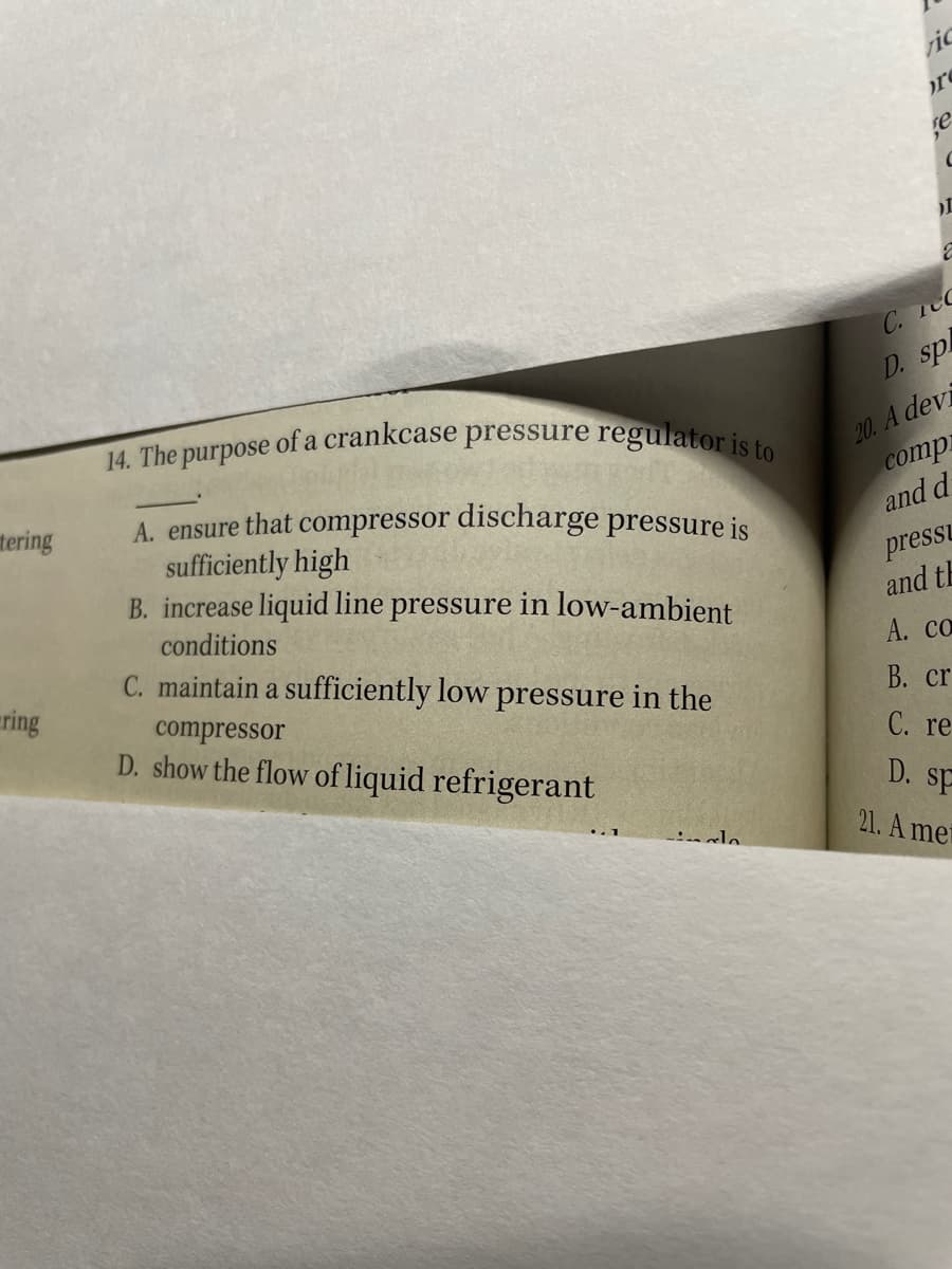 14. The purpose of a crankcase pressure regulator is to
r
se
C. 1eC
D. sp
20. A devi
compi
and d
A. ensure that compressor discharge pressure is
sufficiently high
B. increase liquid line pressure in low-ambient
tering
pressL
and th
conditions
C. maintain a sufficiently low pressure in the
А. cо
ring
compressor
D. show the flow of liquid refrigerant
В. cr
С. re
D. sp
21. A met
