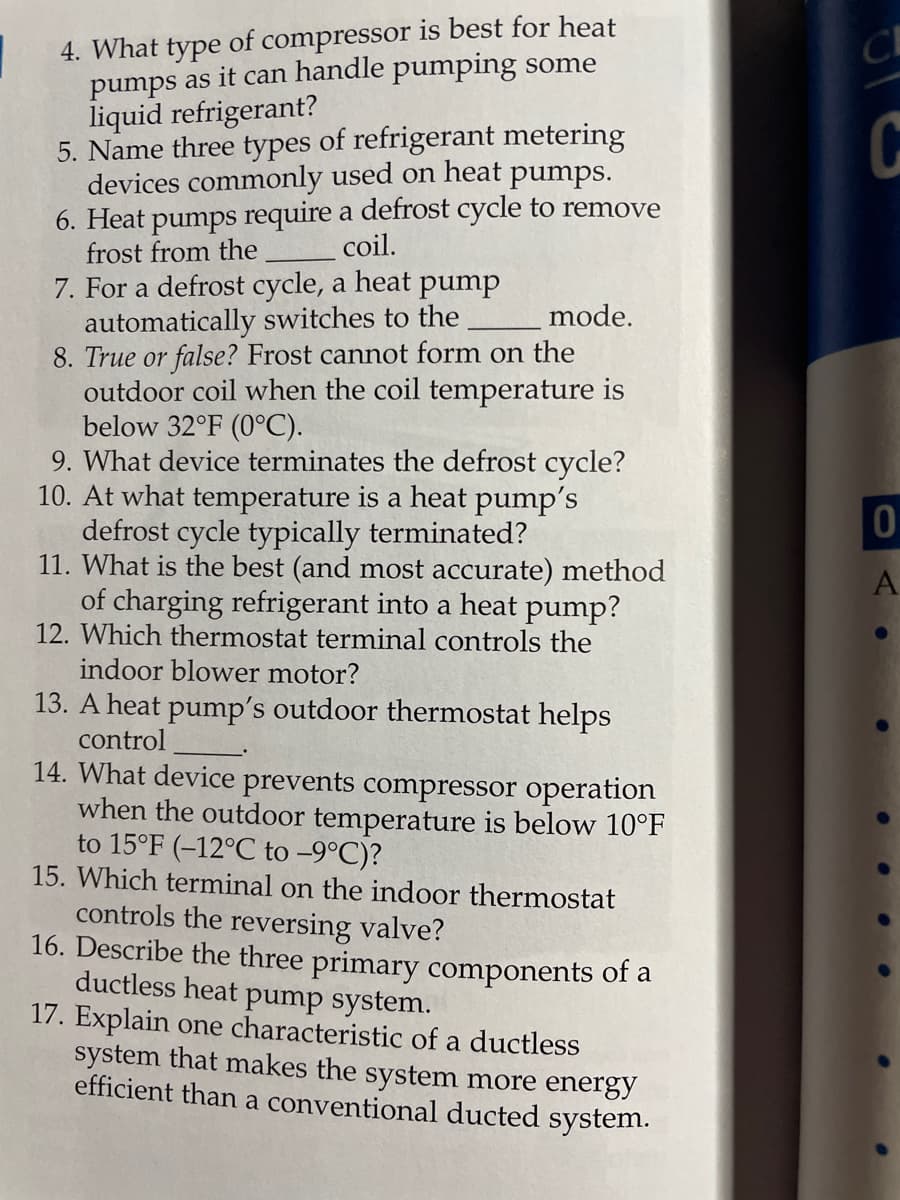 4. What type of compressor is best for heat
pumps as it can handle pumping some
liquid refrigerant?
5. Name three types of refrigerant metering
devices commonly used on heat pumps.
6. Heat pumps require a defrost cycle to remove
frost from the
7. For a defrost cycle, a heat pump
automatically switches to the
8. True or false? Frost cannot form on the
outdoor coil when the coil temperature is
below 32°F (0°C).
9. What device terminates the defrost cycle?
10. At what temperature is a heat pump's
defrost cycle typically terminated?
11. What is the best (and most accurate) method
of charging refrigerant into a heat pump?
12. Which thermostat terminal controls the
indoor blower motor?
13. A heat pump's outdoor thermostat helps
control
14. What device prevents compressor operation
when the outdoor temperature is below 10°F
to 15°F (-12°C to -9°C)?
15. Which terminal on the indoor thermostat
C
coil.
mode.
controls the reversing valve?
16. Describe the three primary components of a
ductless heat pump system.
17. Explain one characteristic of a ductless
system that makes the system more energy
efficient than a conventional ducted system.
