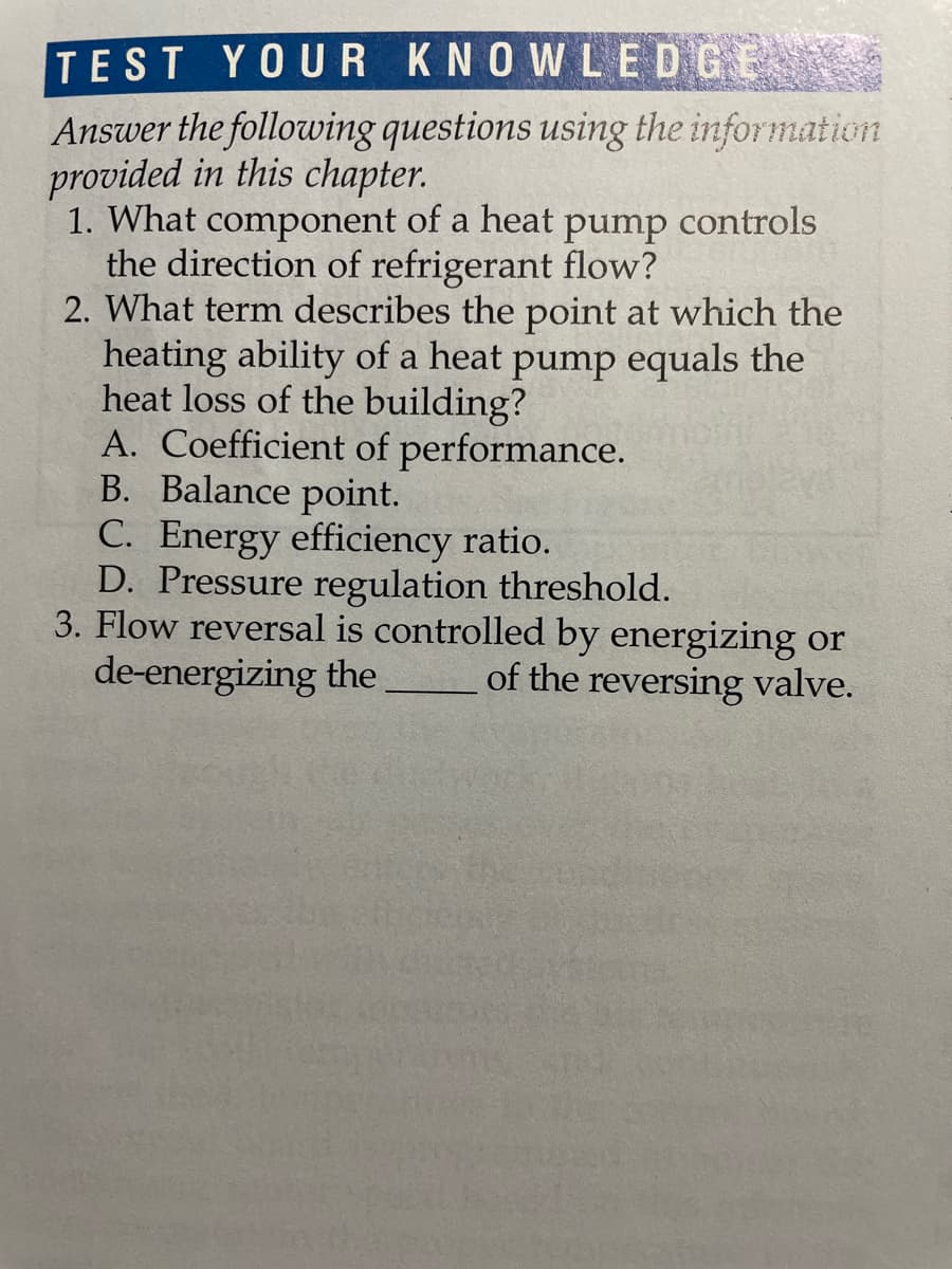 TEST YOUR KNOWLEDGE
Answer the following questions using the information
provided in this chapter.
1. What component of a heat
the direction of refrigerant flow?
2. What term describes the point at which the
heating ability of a heat pump equals the
heat loss of the building?
A. Coefficient of performance.
B. Balance point.
C. Energy efficiency ratio.
D. Pressure regulation threshold.
3. Flow reversal is controlled by energizing or
de-energizing the
pump
controls
of the reversing valve.
