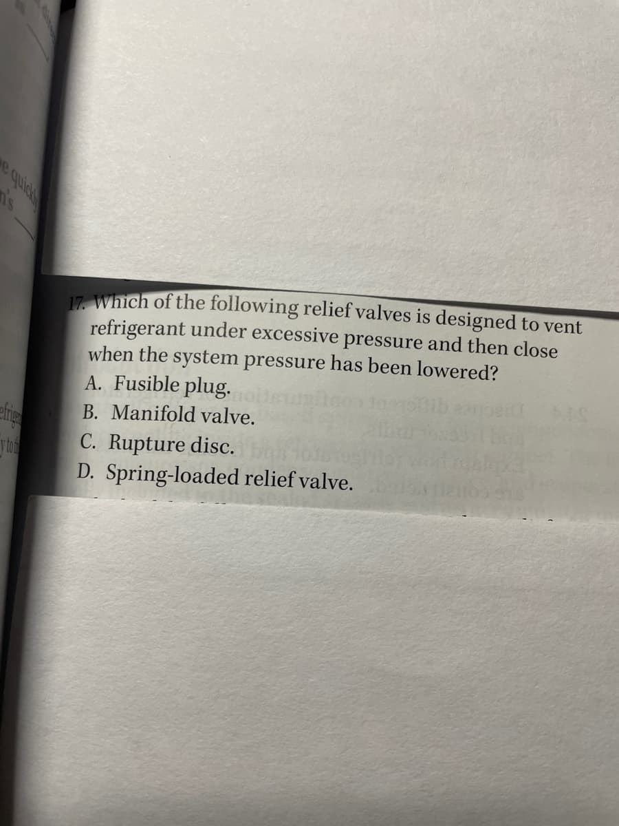 17. Which of the following relief valves is designed to vent
refrigerant under excessive pressure and then close
when the system pressure has been lowered?
A. Fusible plug.
B. Manifold valve.
ytor
C. Rupture disc.
D. Spring-loaded relief valve.
e quica
