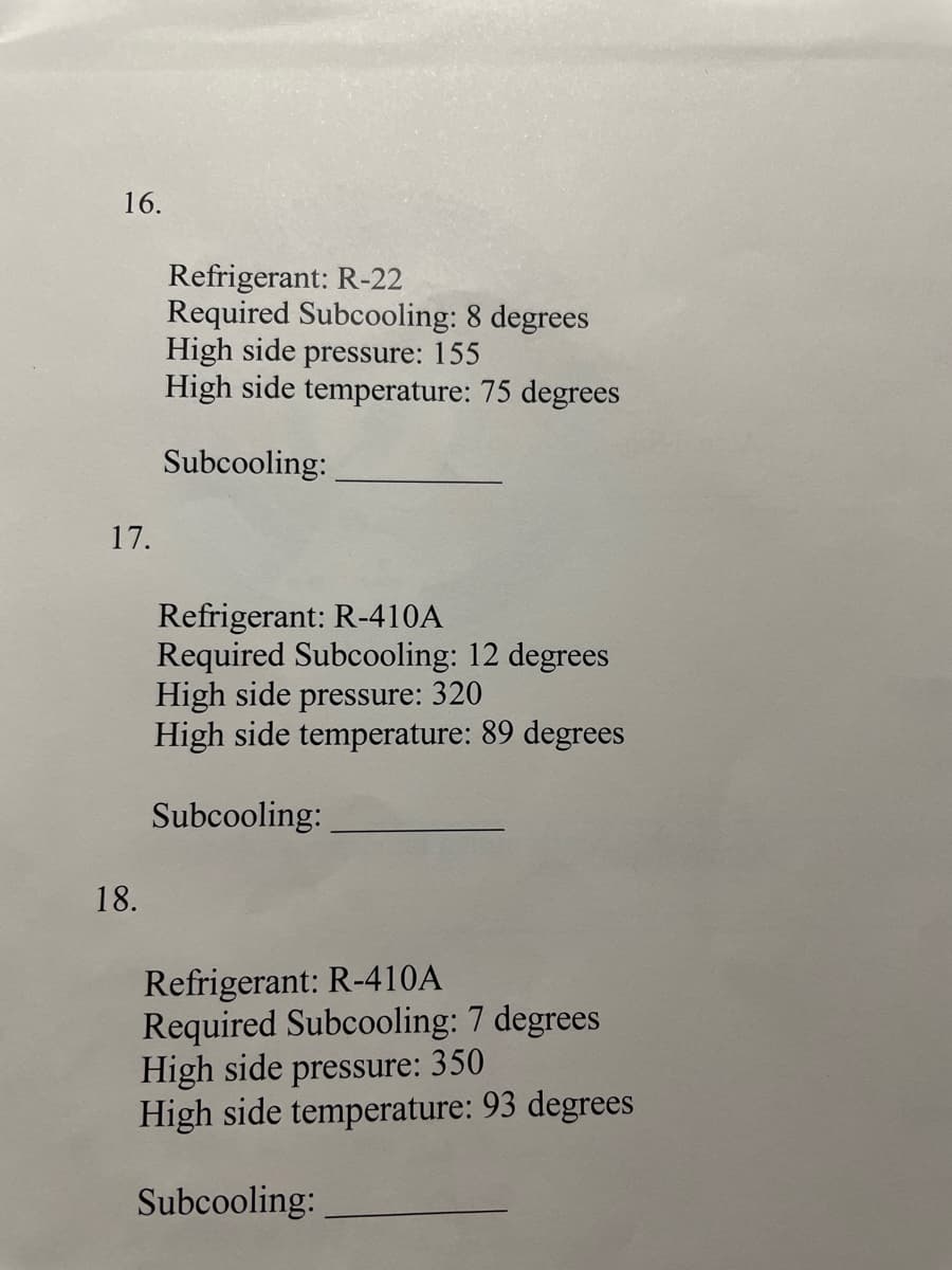 16.
Refrigerant: R-22
Required Subcooling: 8 degrees
High side pressure: 155
High side temperature: 75 degrees
Subcooling:
17.
Refrigerant: R-410A
Required Subcooling: 12 degrees
High side pressure: 320
High side temperature: 89 degrees
Subcooling:
18.
Refrigerant: R-410A
Required Subcooling: 7 degrees
High side pressure: 350
High side temperature: 93 degrees
Subcooling:
