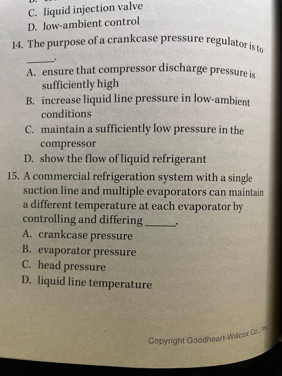 14. The purpose of a crankcase pressure regulator is to
C. liquid injection valve
D. low-ambient control
A. ensure that compressor discharge pressure is
sufficiently high
B. increase liquid line pressure in low-ambient
conditions
C. maintain a sufficiently low pressure in the
compressor
D. show the flow of liquid refrigerant
15. A commercial refrigeration system with a single
suction line and multiple evaporators can maintain
a different temperature at each evaporator by
controlling and differing
A. crankcase pressure
B. evaporator pressure
C. head
D. liquid line temperature
pressure
