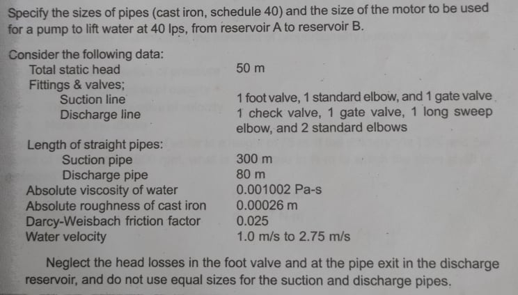 Specify the sizes of pipes (cast iron, schedule 40) and the size of the motor to be used
for a pump to lift water at 40 Ips, from reservoir A to reservoir B.
Consider the following data:
Total static head
50 m
Fittings & valves;
Suction line
1 foot valve, 1 standard elbow, and 1 gate valve
1 check valve, 1 gate valve, 1 long sweep
elbow, and 2 standard elbows
Discharge line
Length of straight pipes:
Suction pipe
Discharge pipe
Absolute viscosity of water
Absolute roughness of cast iron
Darcy-Weisbach friction factor
Water velocity
300 m
80 m
0.001002 Pa-s
0.00026 m
0.025
1.0 m/s to 2.75 m/s
Neglect the head losses in the foot valve and at the pipe exit in the discharge
reservoir, and do not use equal sizes for the suction and discharge pipes.

