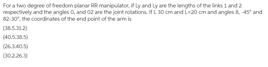 For a two degree of freedom planar RR manipulator, if Ly and Ly are the lengths of the links 1 and 2
respectively and the angles 0, and 02 are the joint rotations. If L 30 cm and L=20 cm and angles 8, -45° and
82-30°, the coordinates of the end point of the arm is
(38.5.31.2)
(40.5.38.5)
(26.3.40.5)
(30.2.26.3)