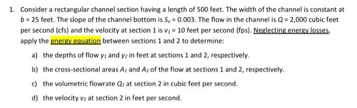 1. Consider a rectangular channel section having a length of 500 feet. The width of the channel is constant at
b = 25 feet. The slope of the channel bottom is S, = 0.003. The flow in the channel is Q = 2,000 cubic feet
per second (cfs) and the velocity at section 1 is v; = 10 feet per second (fps). Neglecting energy losses,
apply the energy eauation between sections 1 and 2 to determine:
a) the depths of flow yi and y2 in feet at sections 1 and 2, respectively.
b) the cross-sectional areas Az and Az of the flow at sections 1 and 2, respectively.
c) the volumetric flowrate Qz at section 2 in cubic feet per second.
d) the velocity v2 at section 2 in feet per second.
