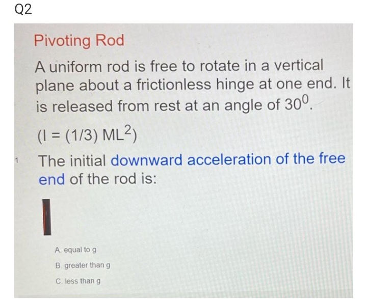 Q2
Pivoting Rod
A uniform rod is free to rotate in a vertical
plane about a frictionless hinge at one end. It
is released from rest at an angle of 30°.
(I = (1/3) ML²)
1
The initial downward acceleration of the free
end of the rod is:
A. equal to g
B. greater than g
C. less than g
