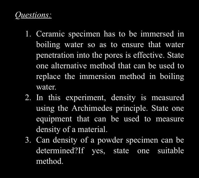 Questions:
1. Ceramic specimen has to be immersed in
boiling water so as to ensure that water
penetration into the pores is effective. State
one alternative method that can be used to
replace the immersion method in boiling
water.
2. In this experiment, density is measured
using the Archimedes principle. State one
equipment that can be used to measure
density of a material.
3. Can density of a powder specimen can be
determined?If yes, state
one suitable
method.
